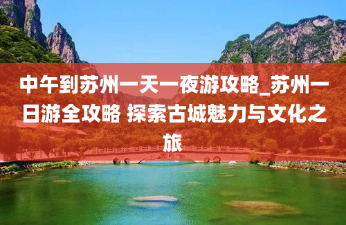 中午到苏州一天一夜游攻略_苏州一日游全攻略 探索古城魅力与文化之旅