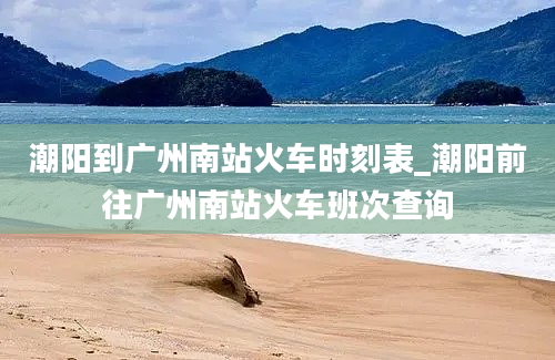 潮阳到广州南站火车时刻表_潮阳前往广州南站火车班次查询