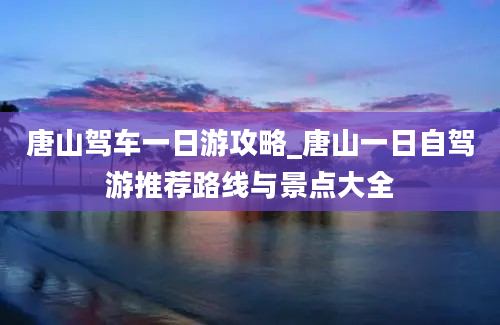 唐山驾车一日游攻略_唐山一日自驾游推荐路线与景点大全