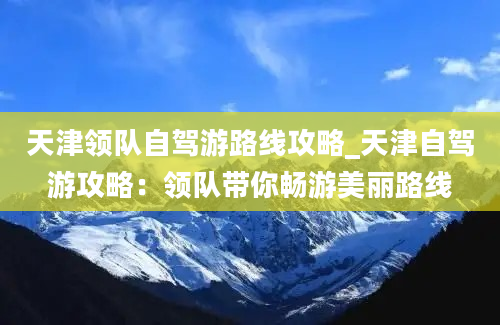 天津领队自驾游路线攻略_天津自驾游攻略：领队带你畅游美丽路线