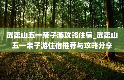 武夷山五一亲子游攻略住宿_武夷山五一亲子游住宿推荐与攻略分享