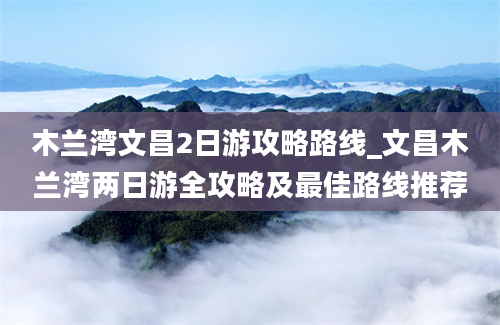 木兰湾文昌2日游攻略路线_文昌木兰湾两日游全攻略及最佳路线推荐