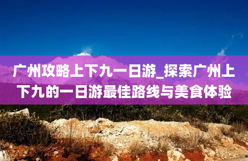 广州攻略上下九一日游_探索广州上下九的一日游最佳路线与美食体验