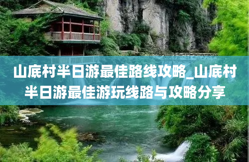 山底村半日游最佳路线攻略_山底村半日游最佳游玩线路与攻略分享