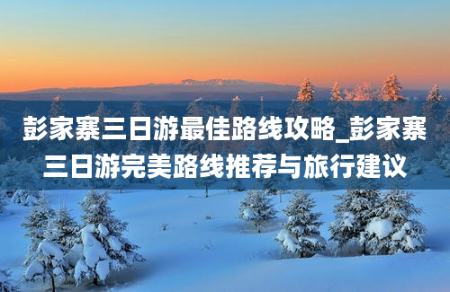 彭家寨三日游最佳路线攻略_彭家寨三日游完美路线推荐与旅行建议