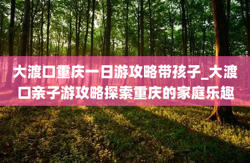 大渡口重庆一日游攻略带孩子_大渡口亲子游攻略探索重庆的家庭乐趣