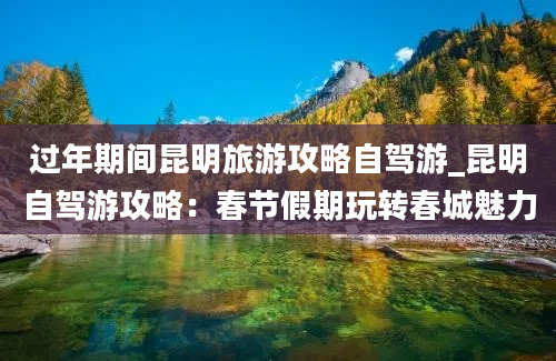 过年期间昆明旅游攻略自驾游_昆明自驾游攻略：春节假期玩转春城魅力