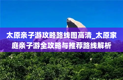 太原亲子游攻略路线图高清_太原家庭亲子游全攻略与推荐路线解析