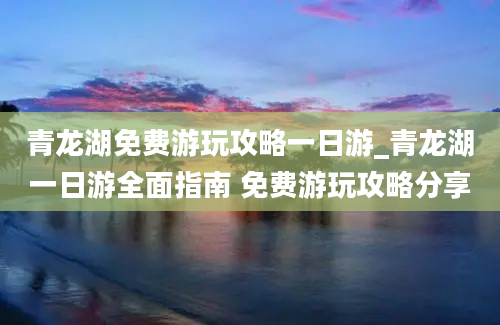 青龙湖免费游玩攻略一日游_青龙湖一日游全面指南 免费游玩攻略分享