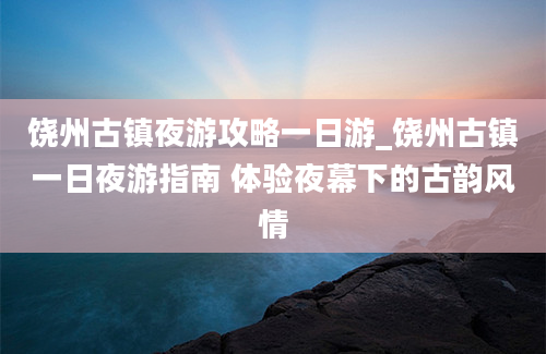 饶州古镇夜游攻略一日游_饶州古镇一日夜游指南 体验夜幕下的古韵风情