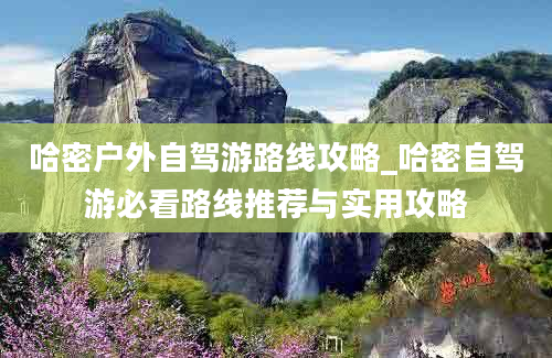 哈密户外自驾游路线攻略_哈密自驾游必看路线推荐与实用攻略