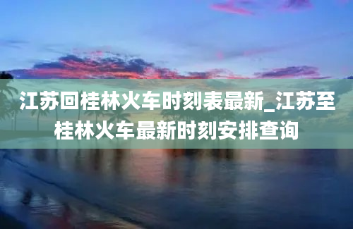 江苏回桂林火车时刻表最新_江苏至桂林火车最新时刻安排查询