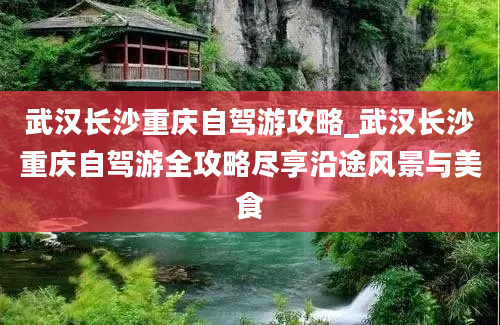 武汉长沙重庆自驾游攻略_武汉长沙重庆自驾游全攻略尽享沿途风景与美食