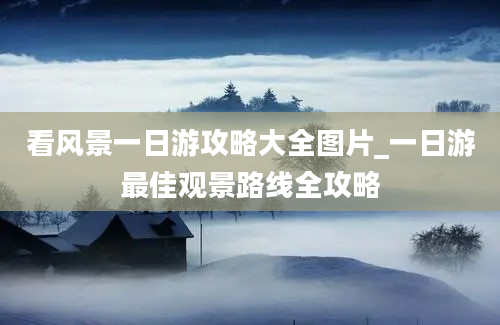 看风景一日游攻略大全图片_一日游最佳观景路线全攻略