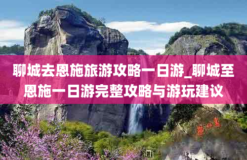 聊城去恩施旅游攻略一日游_聊城至恩施一日游完整攻略与游玩建议