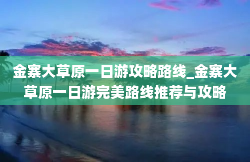 金寨大草原一日游攻略路线_金寨大草原一日游完美路线推荐与攻略