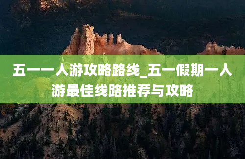 五一一人游攻略路线_五一假期一人游最佳线路推荐与攻略