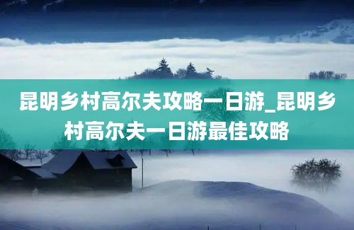 昆明乡村高尔夫攻略一日游_昆明乡村高尔夫一日游最佳攻略