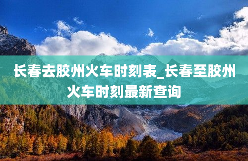 长春去胶州火车时刻表_长春至胶州火车时刻最新查询