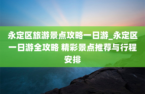 永定区旅游景点攻略一日游_永定区一日游全攻略 精彩景点推荐与行程安排