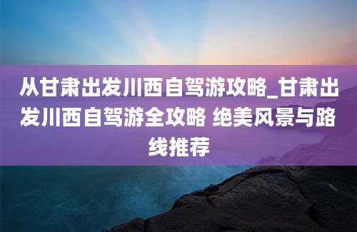 从甘肃出发川西自驾游攻略_甘肃出发川西自驾游全攻略 绝美风景与路线推荐