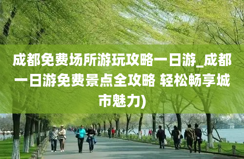 成都免费场所游玩攻略一日游_成都一日游免费景点全攻略 轻松畅享城市魅力)