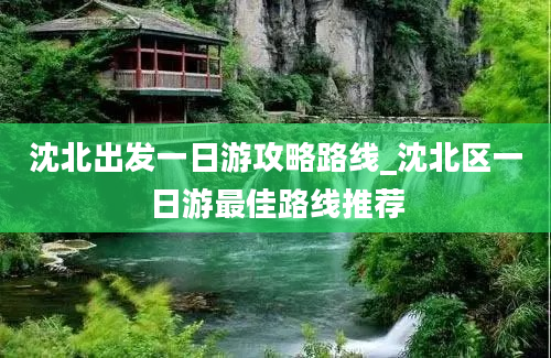 沈北出发一日游攻略路线_沈北区一日游最佳路线推荐