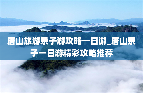 唐山旅游亲子游攻略一日游_唐山亲子一日游精彩攻略推荐