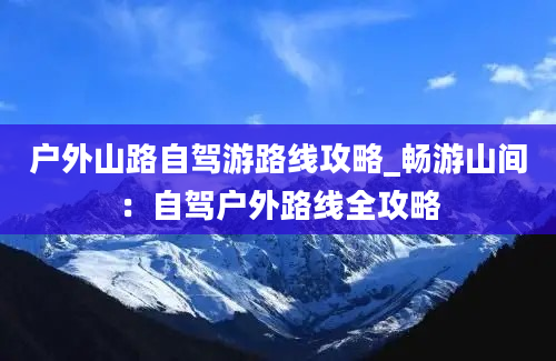 户外山路自驾游路线攻略_畅游山间：自驾户外路线全攻略