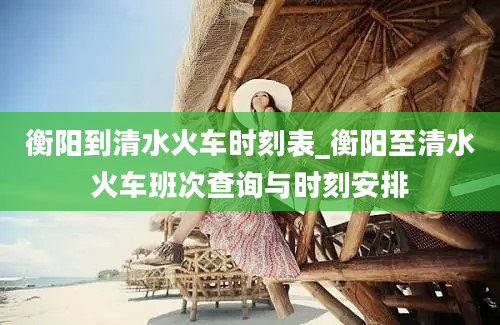 衡阳到清水火车时刻表_衡阳至清水火车班次查询与时刻安排