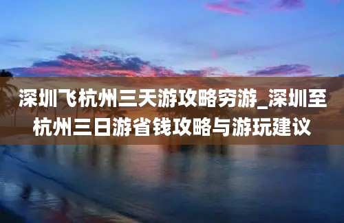 深圳飞杭州三天游攻略穷游_深圳至杭州三日游省钱攻略与游玩建议