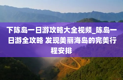 下陈岛一日游攻略大全视频_陈岛一日游全攻略 发现美丽海岛的完美行程安排