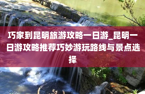 巧家到昆明旅游攻略一日游_昆明一日游攻略推荐巧妙游玩路线与景点选择