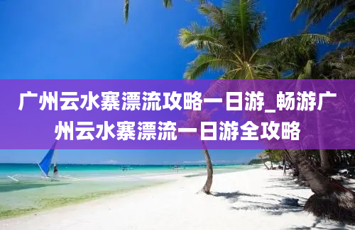 广州云水寨漂流攻略一日游_畅游广州云水寨漂流一日游全攻略