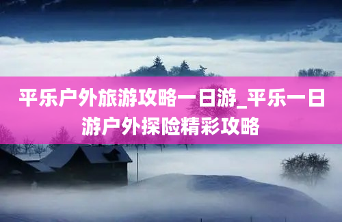 平乐户外旅游攻略一日游_平乐一日游户外探险精彩攻略