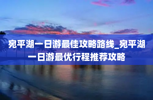 宛平湖一日游最佳攻略路线_宛平湖一日游最优行程推荐攻略