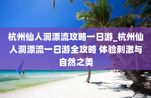 杭州仙人洞漂流攻略一日游_杭州仙人洞漂流一日游全攻略 体验刺激与自然之美