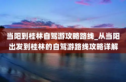 当阳到桂林自驾游攻略路线_从当阳出发到桂林的自驾游路线攻略详解