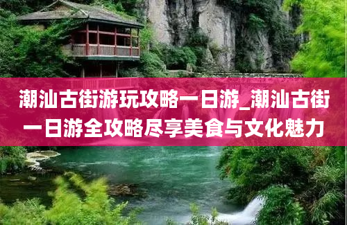 潮汕古街游玩攻略一日游_潮汕古街一日游全攻略尽享美食与文化魅力