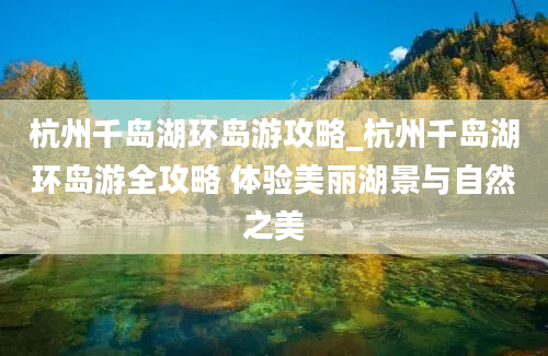 杭州千岛湖环岛游攻略_杭州千岛湖环岛游全攻略 体验美丽湖景与自然之美