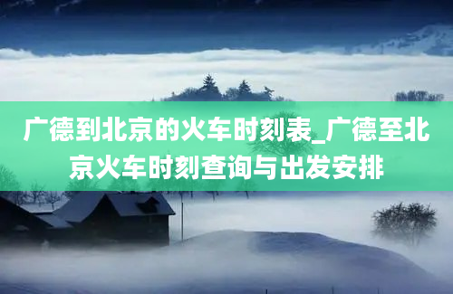 广德到北京的火车时刻表_广德至北京火车时刻查询与出发安排