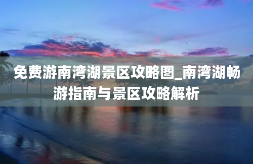 免费游南湾湖景区攻略图_南湾湖畅游指南与景区攻略解析