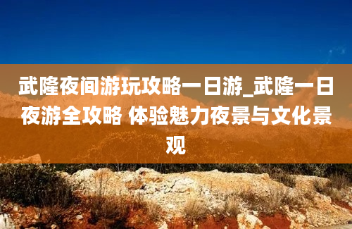 武隆夜间游玩攻略一日游_武隆一日夜游全攻略 体验魅力夜景与文化景观