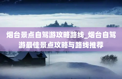 烟台景点自驾游攻略路线_烟台自驾游最佳景点攻略与路线推荐