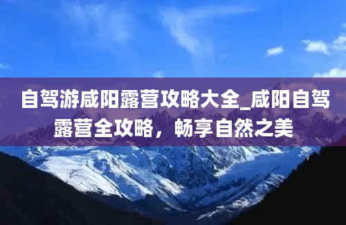 自驾游咸阳露营攻略大全_咸阳自驾露营全攻略，畅享自然之美