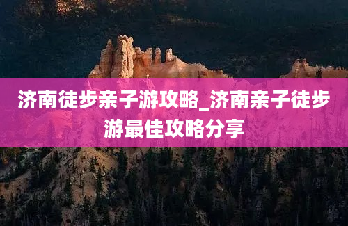 济南徒步亲子游攻略_济南亲子徒步游最佳攻略分享