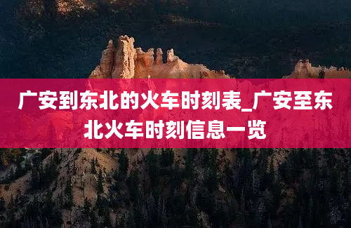 广安到东北的火车时刻表_广安至东北火车时刻信息一览