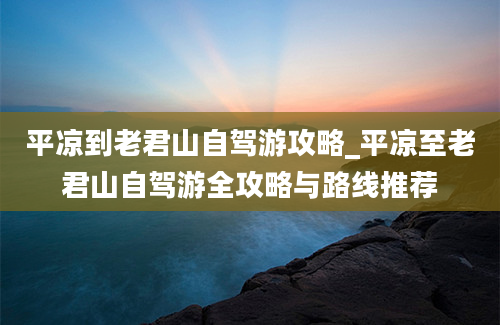 平凉到老君山自驾游攻略_平凉至老君山自驾游全攻略与路线推荐