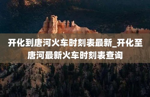 开化到唐河火车时刻表最新_开化至唐河最新火车时刻表查询