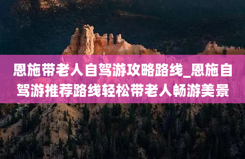 恩施带老人自驾游攻略路线_恩施自驾游推荐路线轻松带老人畅游美景